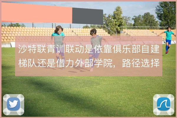 沙特联青训联动是依靠俱乐部自建梯队还是借力外部学院，路径选择有别