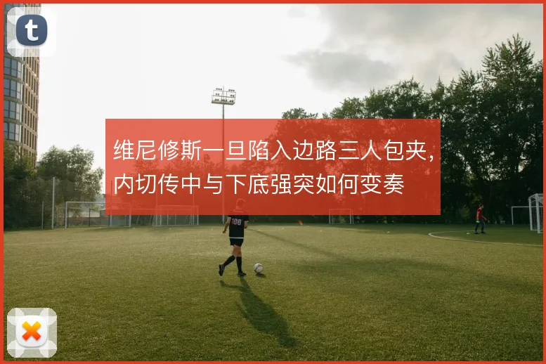 维尼修斯一旦陷入边路三人包夹，内切传中与下底强突如何变奏