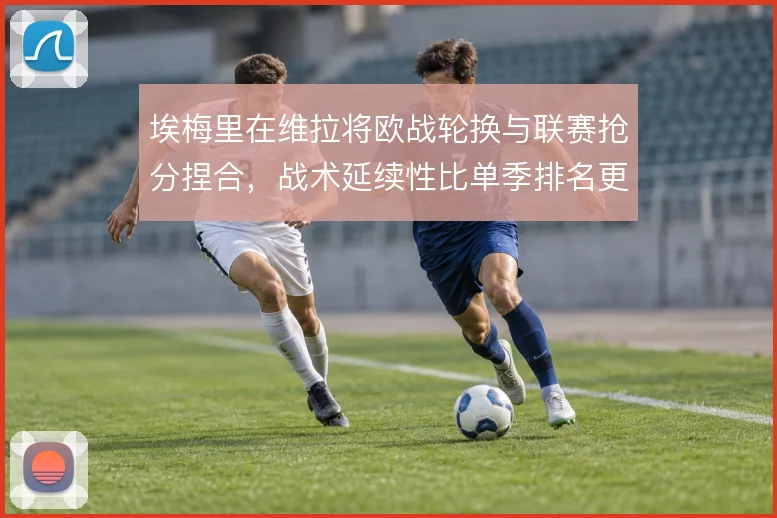 埃梅里在维拉将欧战轮换与联赛抢分捏合,战术延续性比单季排名更值得细看