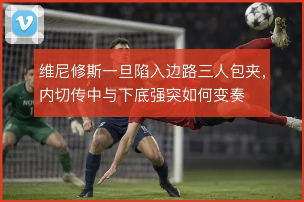 维尼修斯一旦陷入边路三人包夹，内切传中与下底强突如何变奏