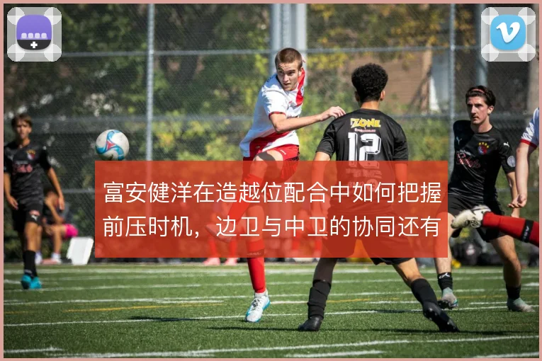 富安健洋在造越位配合中如何把握前压时机,边卫与中卫的协同还有哪些隐患
