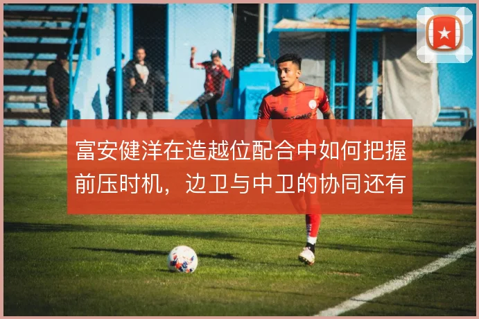 富安健洋在造越位配合中如何把握前压时机，边卫与中卫的协同还有哪些隐患